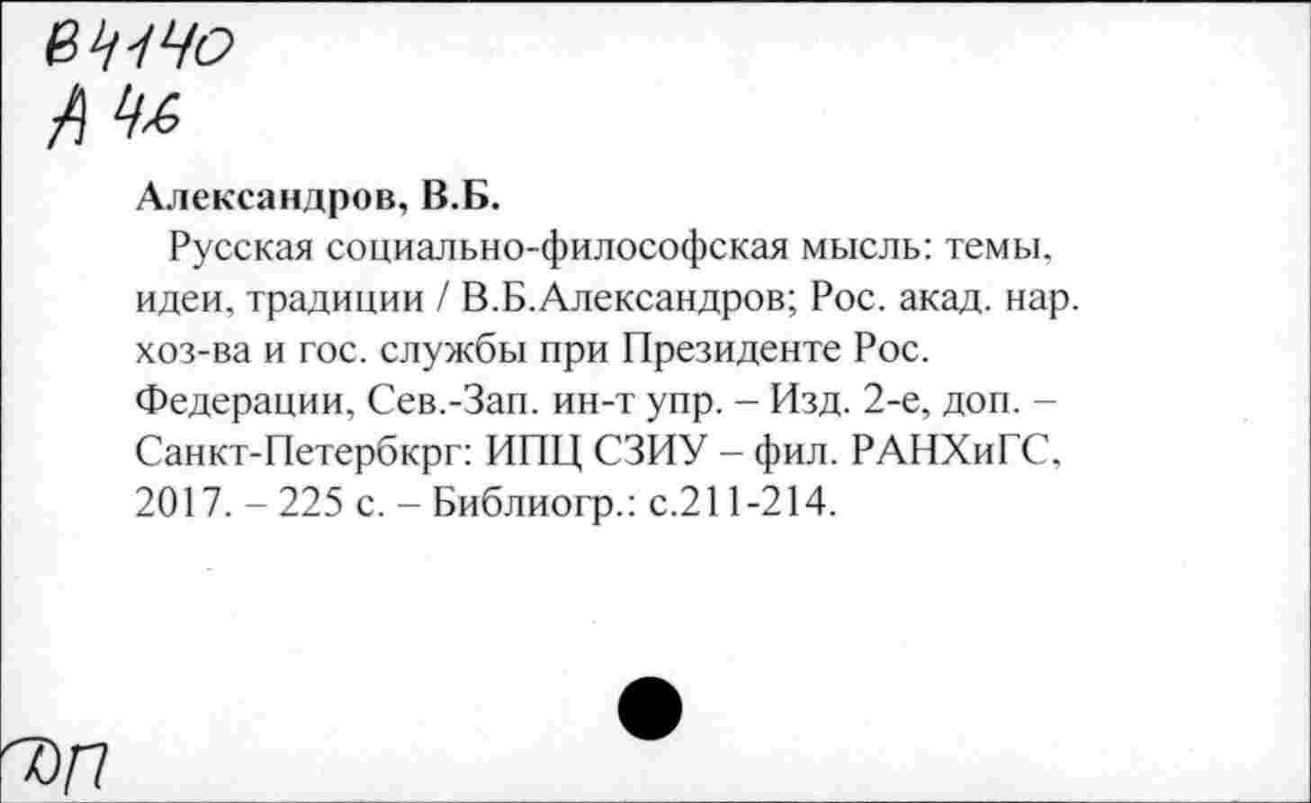 ﻿в^Чо
Александров, В.Б.
Русская социально-философская мысль: темы, идеи, традиции / В.Б.Александров; Рос. акад. нар. хоз-ва и гос. службы при Президенте Рос. Федерации, Сев.-Зап. ин-т упр. - Изд. 2-е, доп. -Санкт-Петербкрг: ИПЦ СЗИУ - фил. РАНХиГС, 2017. - 225 с. - Библиогр.: с.211-214.